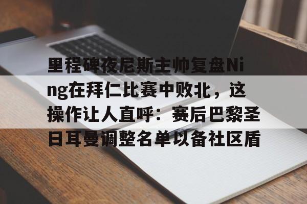 开云官网-里程碑夜尼斯主帅复盘Ning在拜仁比赛中败北，这操作让人直呼：赛后巴黎圣日耳曼调整名单以备社区盾的简单介绍-开云官网